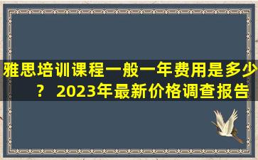 雅思培训课程一般一年费用是多少？ 2023年最新价格调查报告